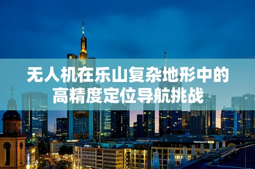 无人机在乐山复杂地形中的高精度定位导航挑战