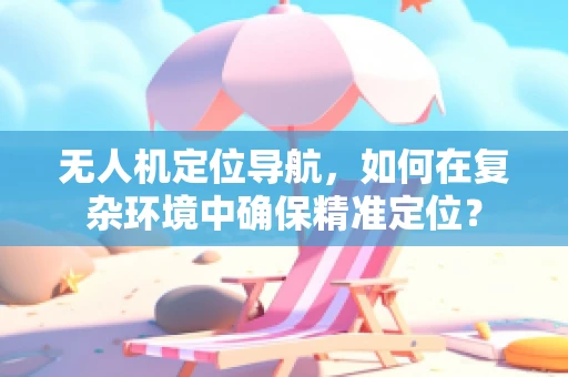 无人机定位导航，如何在复杂环境中确保精准定位？