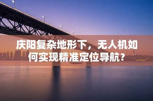 庆阳复杂地形下，无人机如何实现精准定位导航？