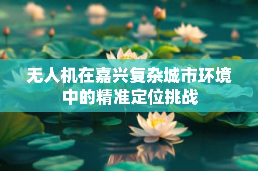无人机在嘉兴复杂城市环境中的精准定位挑战