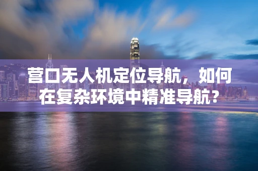 营口无人机定位导航，如何在复杂环境中精准导航？