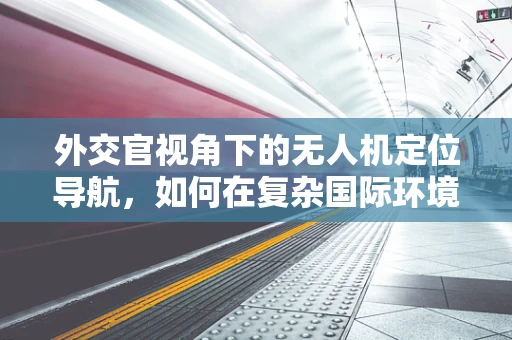 外交官视角下的无人机定位导航，如何在复杂国际环境中精准导航？