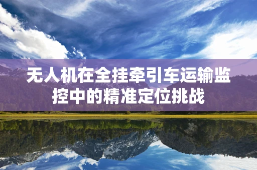 无人机在全挂牵引车运输监控中的精准定位挑战