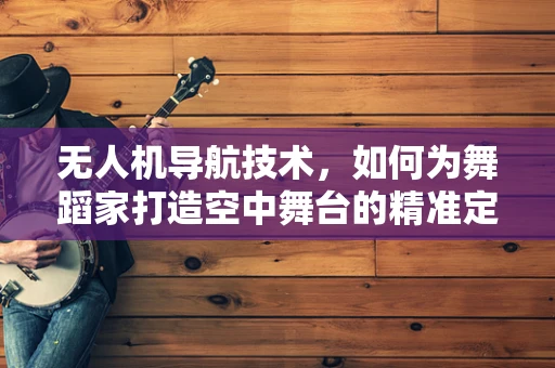 无人机导航技术，如何为舞蹈家打造空中舞台的精准定位？