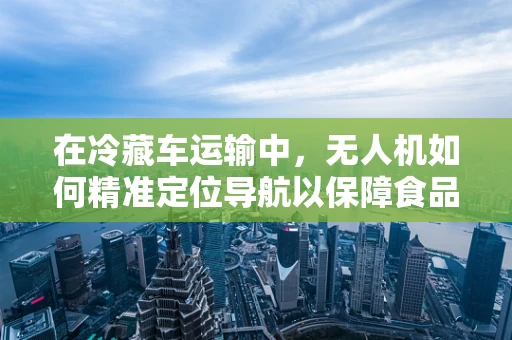 在冷藏车运输中，无人机如何精准定位导航以保障食品新鲜？