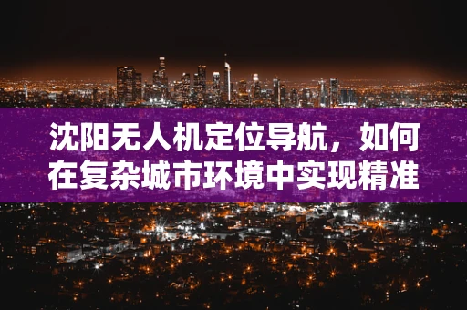 沈阳无人机定位导航，如何在复杂城市环境中实现精准导航？