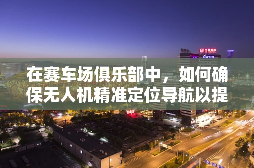 在赛车场俱乐部中，如何确保无人机精准定位导航以提升赛事观赏体验？