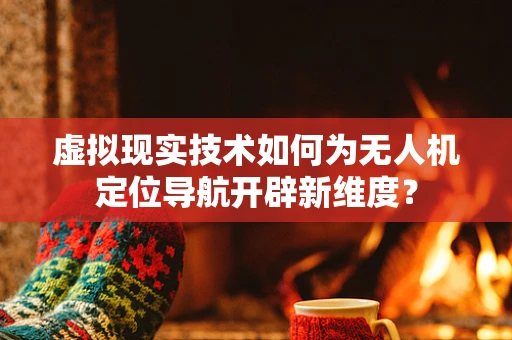 虚拟现实技术如何为无人机定位导航开辟新维度？