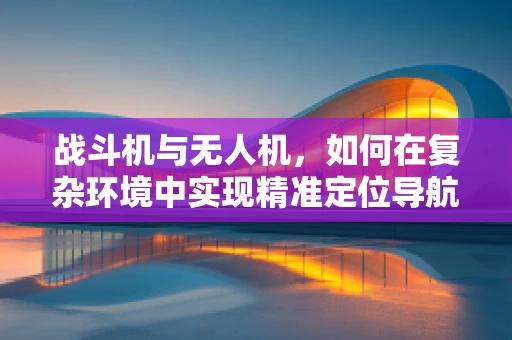 战斗机与无人机，如何在复杂环境中实现精准定位导航？