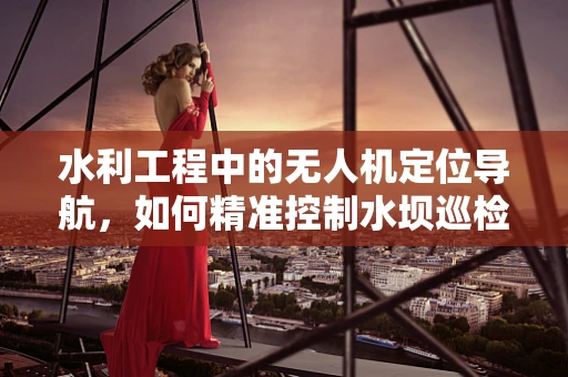 水利工程中的无人机定位导航，如何精准控制水坝巡检？