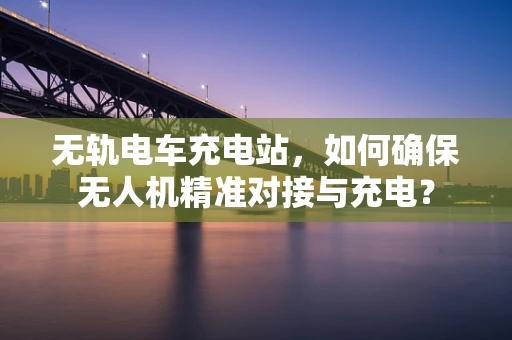 无轨电车充电站，如何确保无人机精准对接与充电？