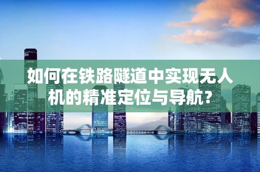如何在铁路隧道中实现无人机的精准定位与导航？