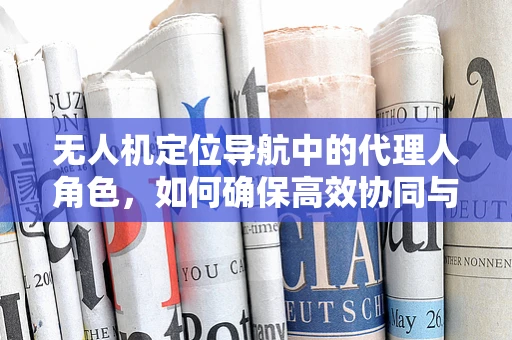 无人机定位导航中的代理人角色，如何确保高效协同与安全？