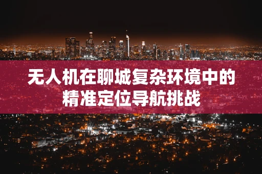 无人机在聊城复杂环境中的精准定位导航挑战