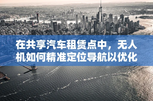 在共享汽车租赁点中，无人机如何精准定位导航以优化取还车体验？