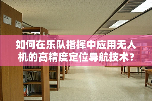 如何在乐队指挥中应用无人机的高精度定位导航技术？