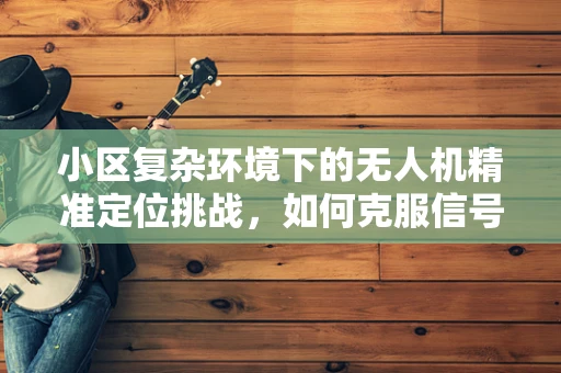 小区复杂环境下的无人机精准定位挑战，如何克服信号干扰与高楼遮挡？