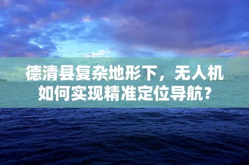 德清县复杂地形下，无人机如何实现精准定位导航？