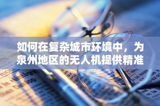 如何在复杂城市环境中，为泉州地区的无人机提供精准的定位导航？