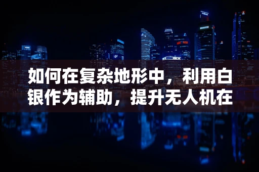 如何在复杂地形中，利用白银作为辅助，提升无人机在白银市区的定位导航精度？