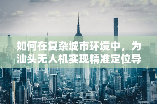 如何在复杂城市环境中，为汕头无人机实现精准定位导航？