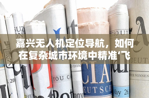嘉兴无人机定位导航，如何在复杂城市环境中精准‘飞’行？