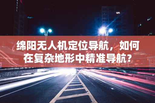 绵阳无人机定位导航，如何在复杂地形中精准导航？