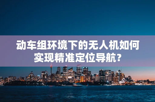 动车组环境下的无人机如何实现精准定位导航？