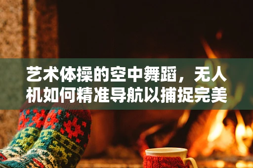 艺术体操的空中舞蹈，无人机如何精准导航以捕捉完美瞬间？