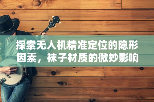 探索无人机精准定位的隐形因素，袜子材质的微妙影响？