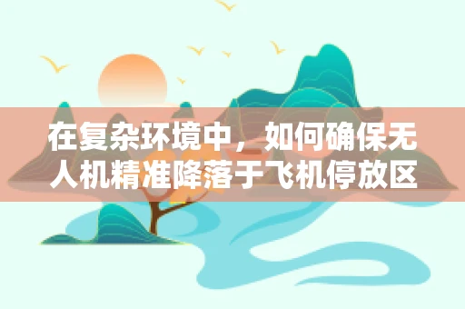 在复杂环境中，如何确保无人机精准降落于飞机停放区？