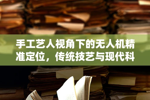 手工艺人视角下的无人机精准定位，传统技艺与现代科技的融合挑战
