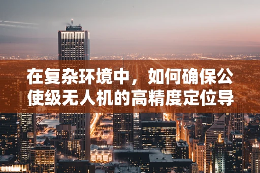 在复杂环境中，如何确保公使级无人机的高精度定位导航？