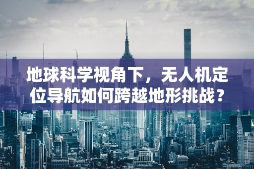 地球科学视角下，无人机定位导航如何跨越地形挑战？