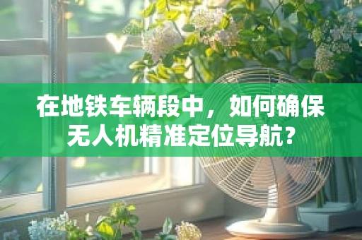 在地铁车辆段中，如何确保无人机精准定位导航？