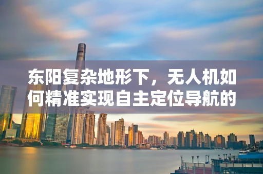 东阳复杂地形下，无人机如何精准实现自主定位导航的挑战与对策？