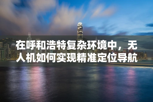 在呼和浩特复杂环境中，无人机如何实现精准定位导航？