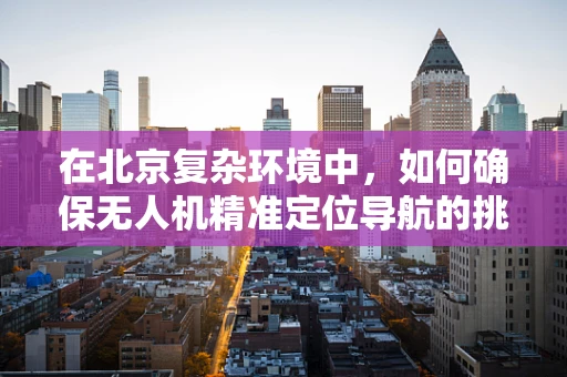 在北京复杂环境中，如何确保无人机精准定位导航的挑战与解决方案？