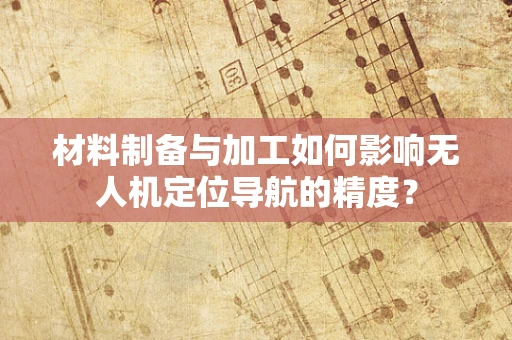 材料制备与加工如何影响无人机定位导航的精度？