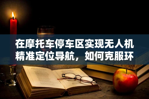 在摩托车停车区实现无人机精准定位导航，如何克服环境干扰？
