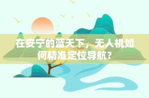 在安宁的蓝天下，无人机如何精准定位导航？