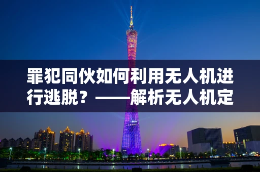 罪犯同伙如何利用无人机进行逃脱？——解析无人机定位导航的漏洞与对策