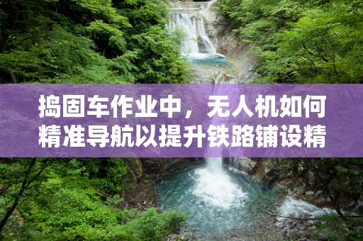 捣固车作业中，无人机如何精准导航以提升铁路铺设精度？