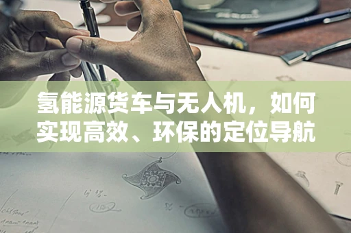氢能源货车与无人机，如何实现高效、环保的定位导航？