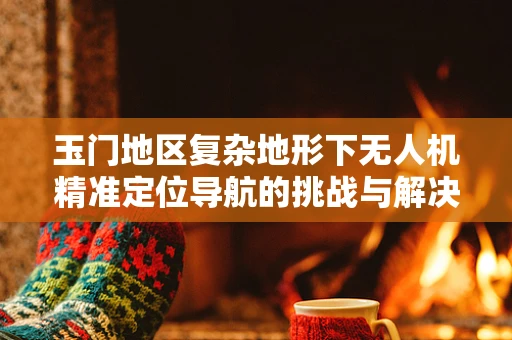 玉门地区复杂地形下无人机精准定位导航的挑战与解决方案