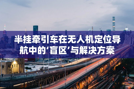 半挂牵引车在无人机定位导航中的‘盲区’与解决方案