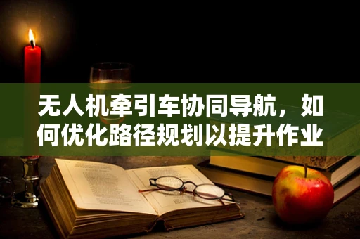 无人机牵引车协同导航，如何优化路径规划以提升作业效率？