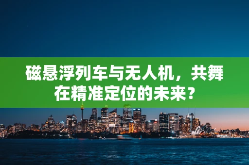磁悬浮列车与无人机，共舞在精准定位的未来？