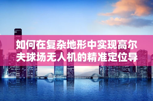 如何在复杂地形中实现高尔夫球场无人机的精准定位导航？