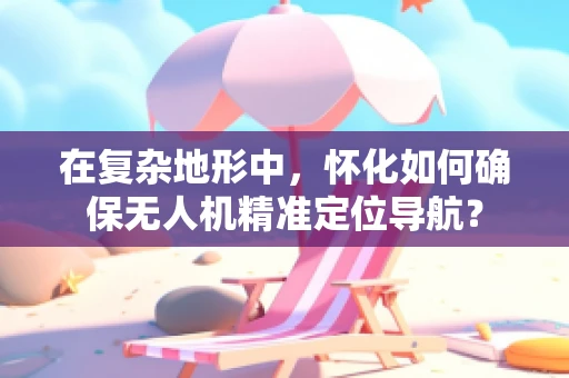 在复杂地形中，怀化如何确保无人机精准定位导航？